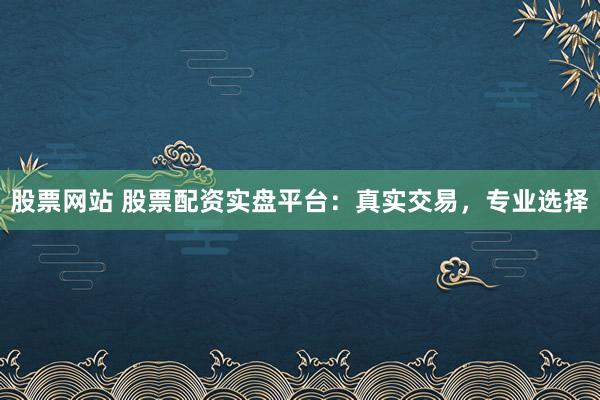 股票网站 股票配资实盘平台：真实交易，专业选择
