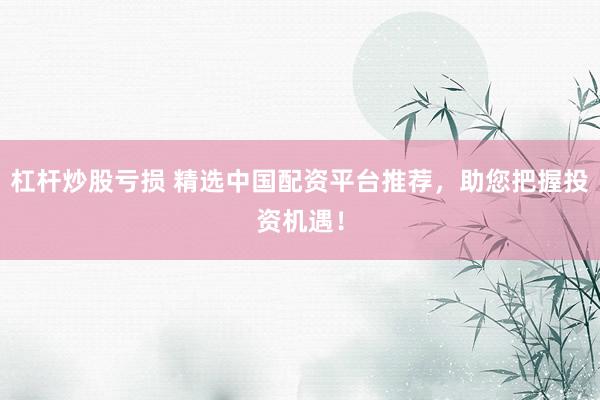 杠杆炒股亏损 精选中国配资平台推荐，助您把握投资机遇！