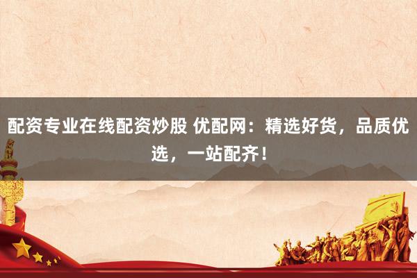 配资专业在线配资炒股 优配网：精选好货，品质优选，一站配齐！