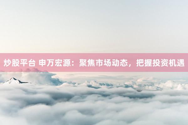 炒股平台 申万宏源：聚焦市场动态，把握投资机遇