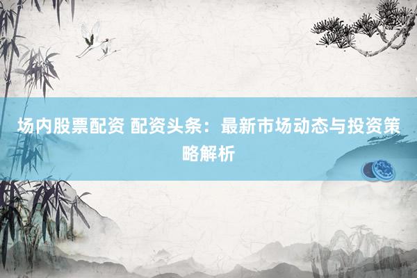 场内股票配资 配资头条：最新市场动态与投资策略解析