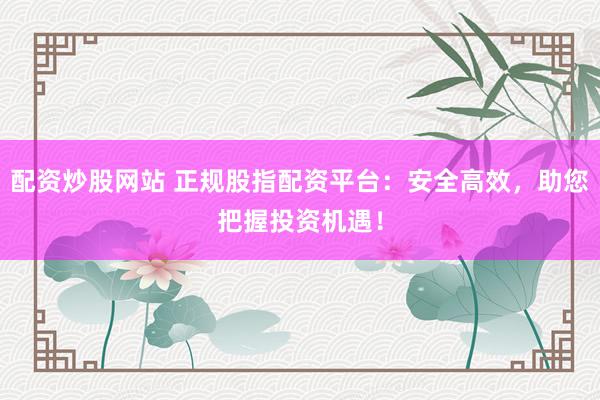 配资炒股网站 正规股指配资平台：安全高效，助您把握投资机遇！