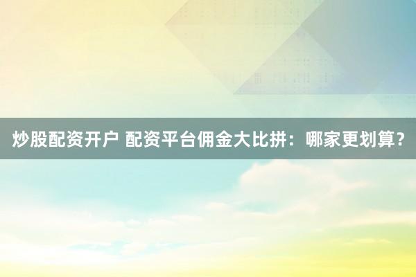 炒股配资开户 配资平台佣金大比拼：哪家更划算？