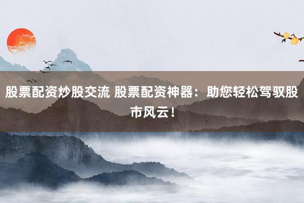股票配资炒股交流 股票配资神器：助您轻松驾驭股市风云！
