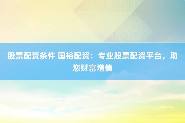 股票配资条件 国裕配资：专业股票配资平台，助您财富增值