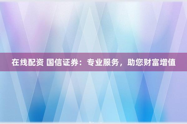 在线配资 国信证券：专业服务，助您财富增值