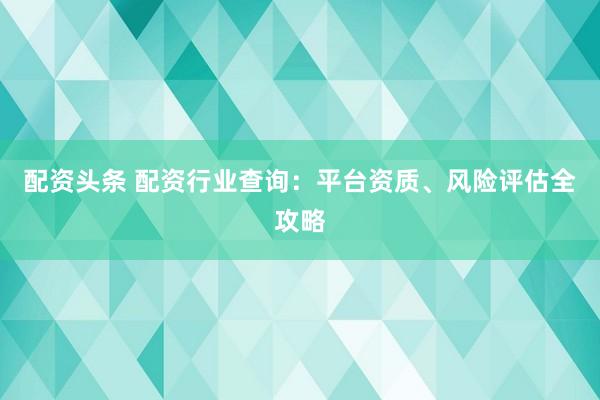 配资头条 配资行业查询：平台资质、风险评估全攻略