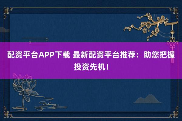 配资平台APP下载 最新配资平台推荐：助您把握投资先机！