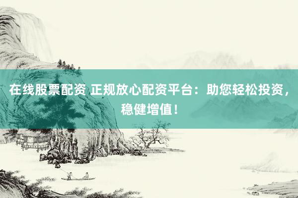 在线股票配资 正规放心配资平台：助您轻松投资，稳健增值！