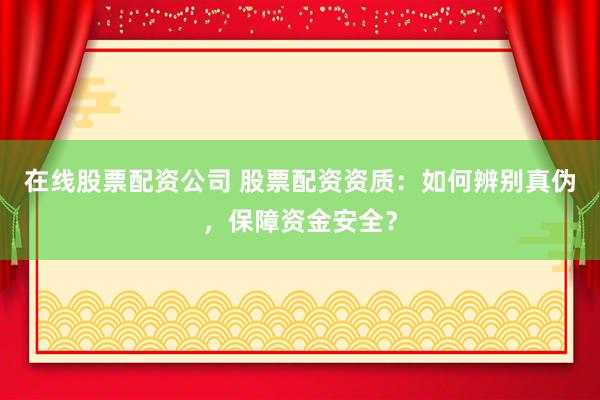 在线股票配资公司 股票配资资质：如何辨别真伪，保障资金安全？