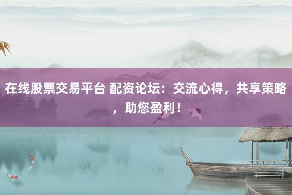 在线股票交易平台 配资论坛：交流心得，共享策略，助您盈利！