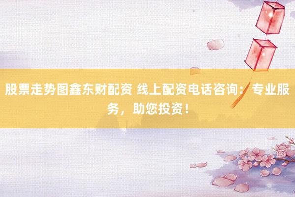 股票走势图鑫东财配资 线上配资电话咨询：专业服务，助您投资！