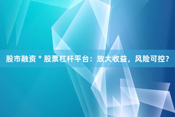 股市融资 * 股票杠杆平台：放大收益，风险可控？