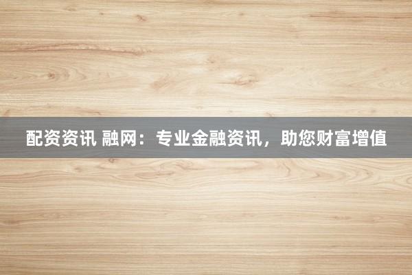 配资资讯 融网：专业金融资讯，助您财富增值