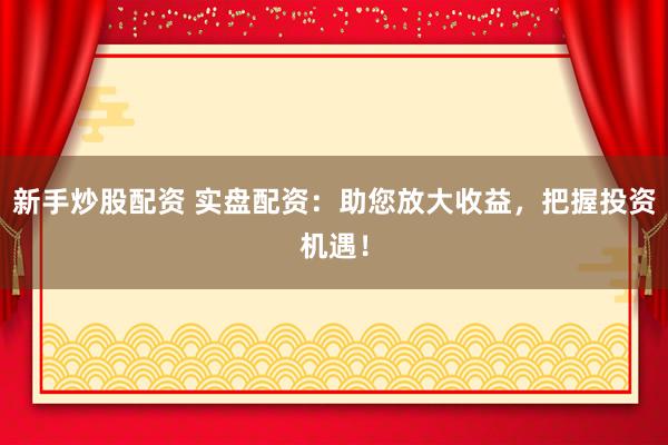 新手炒股配资 实盘配资：助您放大收益，把握投资机遇！