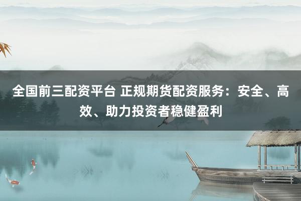 全国前三配资平台 正规期货配资服务：安全、高效、助力投资者稳健盈利