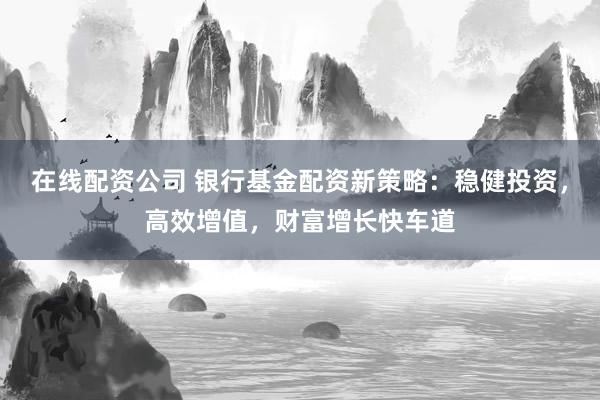 在线配资公司 银行基金配资新策略：稳健投资，高效增值，财富增长快车道