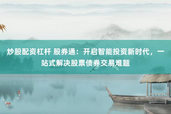 炒股配资杠杆 股券通：开启智能投资新时代，一站式解决股票债券交易难题