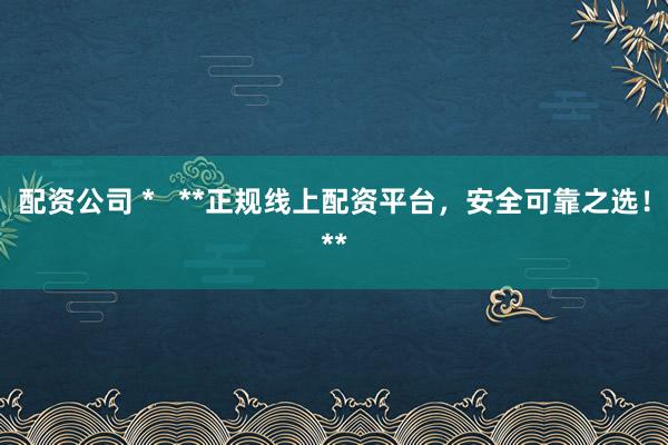 配资公司 *   **正规线上配资平台，安全可靠之选！**