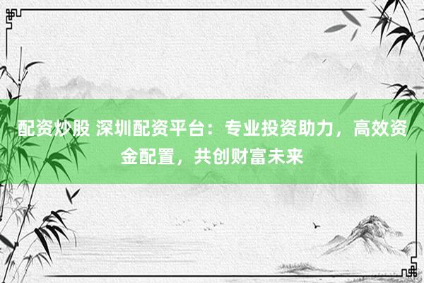 配资炒股 深圳配资平台：专业投资助力，高效资金配置，共创财富未来