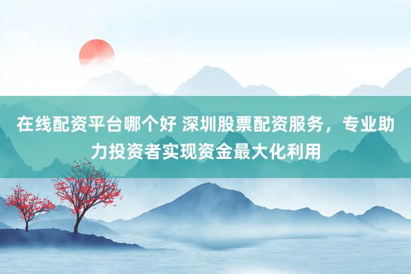 在线配资平台哪个好 深圳股票配资服务，专业助力投资者实现资金最大化利用