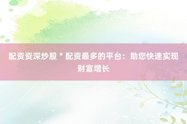 配资资深炒股 * 配资最多的平台：助您快速实现财富增长
