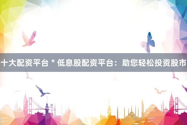 十大配资平台 * 低息股配资平台：助您轻松投资股市