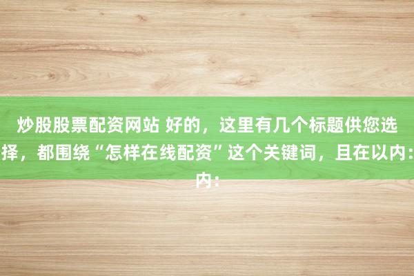 炒股股票配资网站 好的，这里有几个标题供您选择，都围绕“怎样在线配资”这个关键词，且在以内：