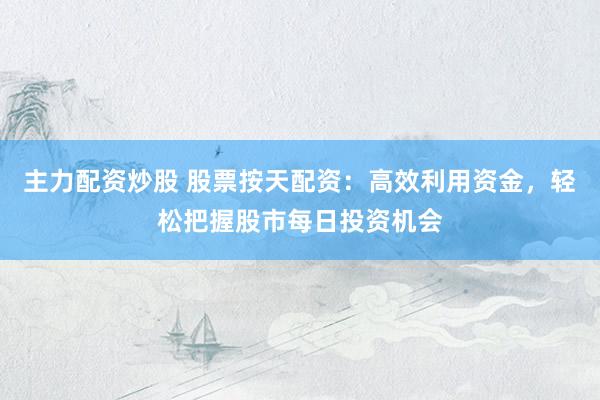 主力配资炒股 股票按天配资：高效利用资金，轻松把握股市每日投资机会