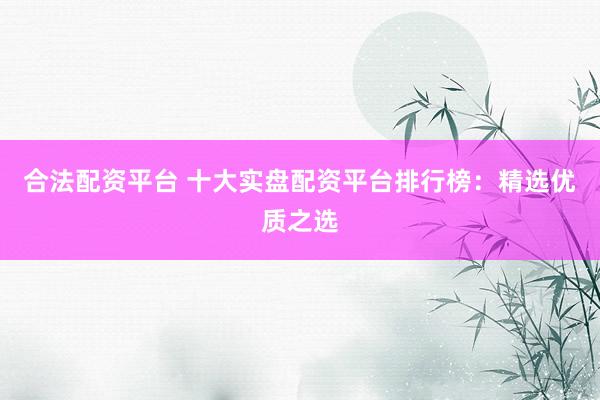 合法配资平台 十大实盘配资平台排行榜：精选优质之选