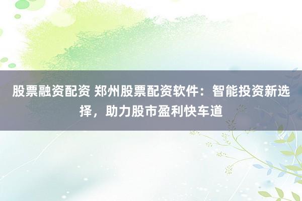 股票融资配资 郑州股票配资软件：智能投资新选择，助力股市盈利快车道