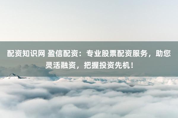 配资知识网 盈信配资：专业股票配资服务，助您灵活融资，把握投资先机！