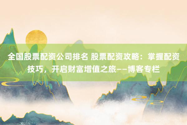 全国股票配资公司排名 股票配资攻略：掌握配资技巧，开启财富增值之旅——博客专栏