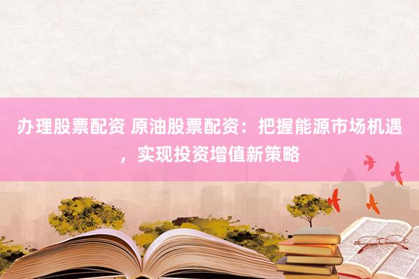 办理股票配资 原油股票配资：把握能源市场机遇，实现投资增值新策略