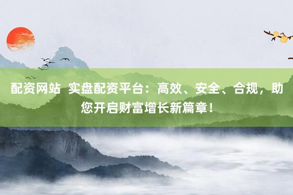 配资网站  实盘配资平台：高效、安全、合规，助您开启财富增长新篇章！