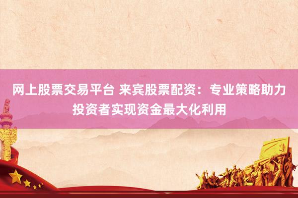 网上股票交易平台 来宾股票配资：专业策略助力投资者实现资金最大化利用