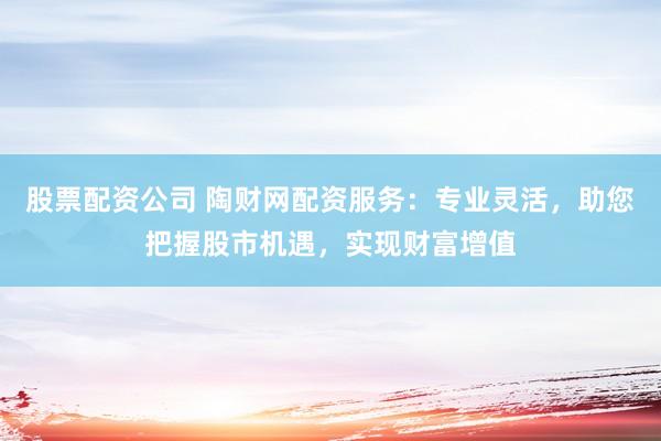股票配资公司 陶财网配资服务：专业灵活，助您把握股市机遇，实现财富增值