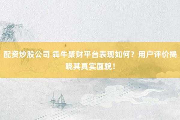 配资炒股公司 犇牛聚财平台表现如何？用户评价揭晓其真实面貌！