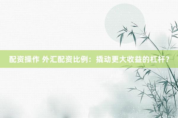 配资操作 外汇配资比例：撬动更大收益的杠杆？