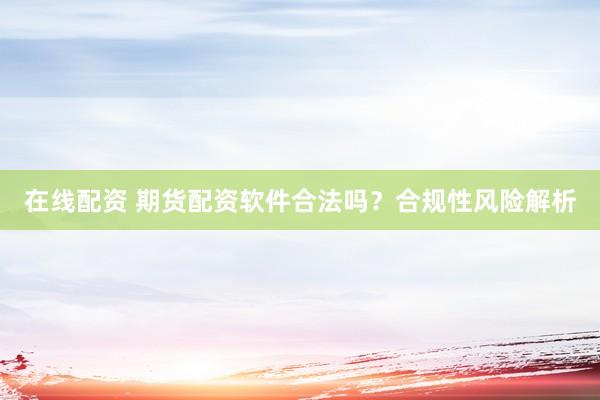 在线配资 期货配资软件合法吗？合规性风险解析