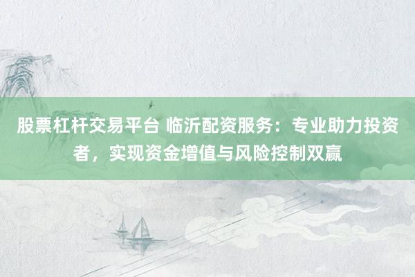 股票杠杆交易平台 临沂配资服务：专业助力投资者，实现资金增值与风险控制双赢