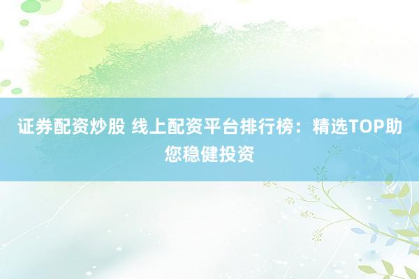 证券配资炒股 线上配资平台排行榜：精选TOP助您稳健投资