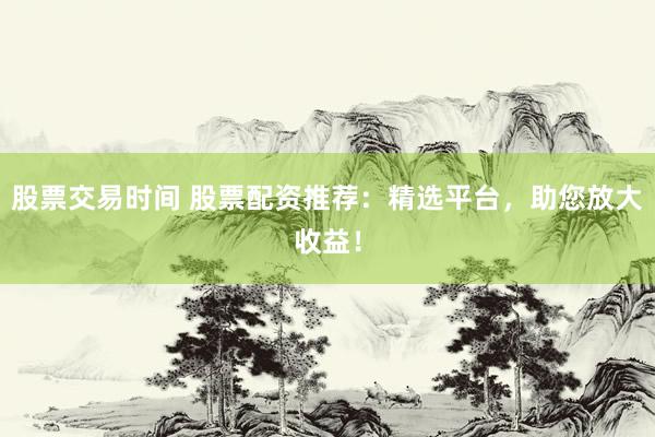 股票交易时间 股票配资推荐：精选平台，助您放大收益！