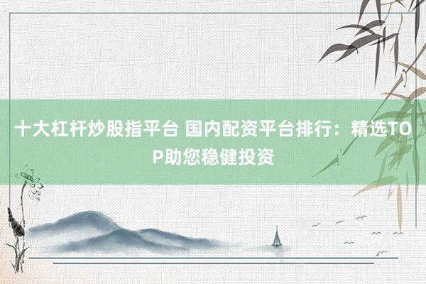 十大杠杆炒股指平台 国内配资平台排行：精选TOP助您稳健投资