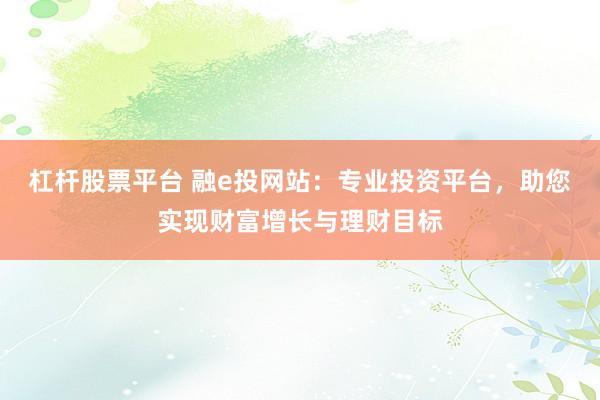 杠杆股票平台 融e投网站：专业投资平台，助您实现财富增长与理财目标