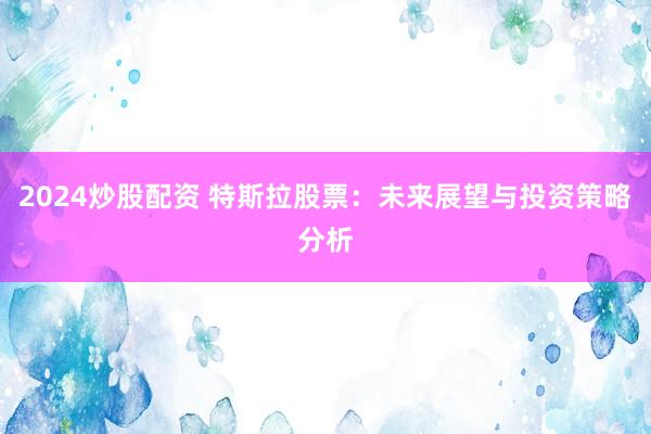 2024炒股配资 特斯拉股票：未来展望与投资策略分析