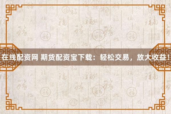 在线配资网 期货配资宝下载：轻松交易，放大收益！
