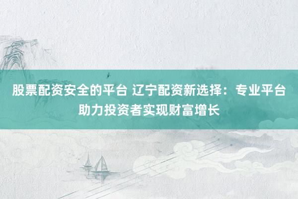 股票配资安全的平台 辽宁配资新选择：专业平台助力投资者实现财富增长