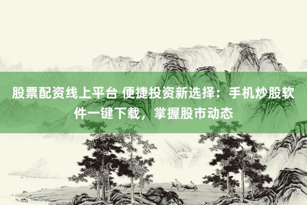 股票配资线上平台 便捷投资新选择：手机炒股软件一键下载，掌握股市动态