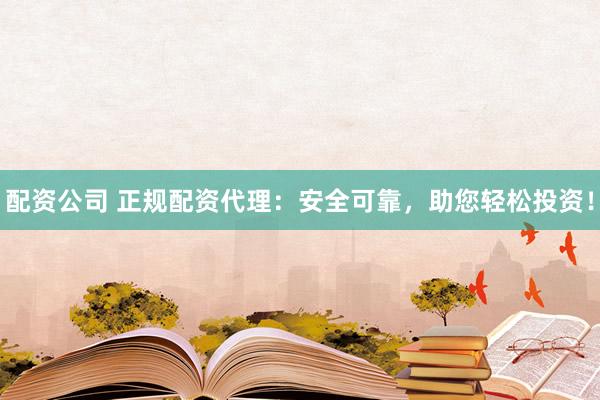 配资公司 正规配资代理：安全可靠，助您轻松投资！
